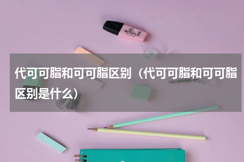 代可可脂和可可脂区别（代可可脂和可可脂区别是什么）