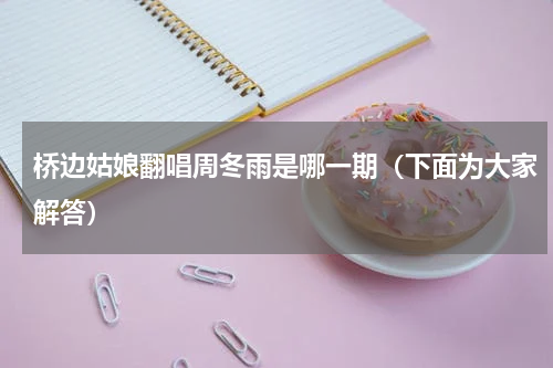 桥边姑娘翻唱周冬雨是哪一期（下面为大家解答）