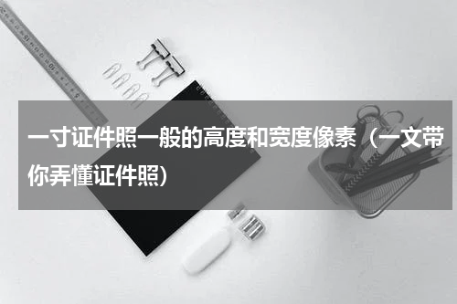 一寸证件照一般的高度和宽度像素（一文带你弄懂证件照）