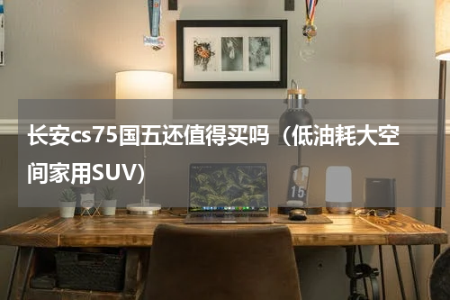 长安cs75国五还值得买吗（低油耗大空间家用SUV）