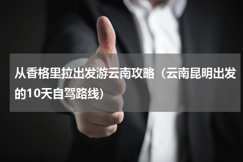 从香格里拉出发游云南攻略（云南昆明出发的10天自驾路线）