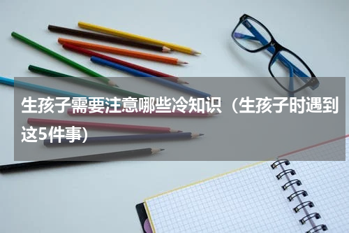 生孩子需要注意哪些冷知识（生孩子时遇到这5件事）