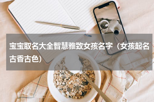 宝宝取名大全智慧雅致女孩名字（女孩起名古香古色）