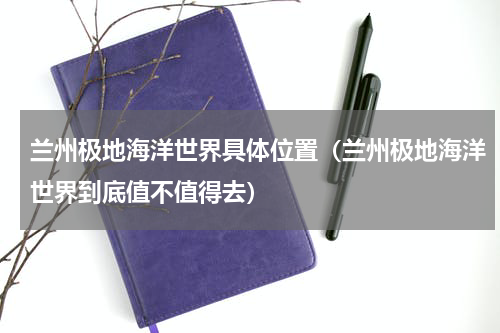 兰州极地海洋世界具体位置（兰州极地海洋世界到底值不值得去）