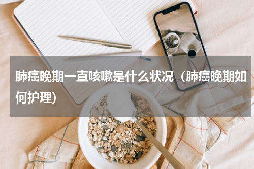 肺癌晚期一直咳嗽是什么状况（肺癌晚期如何护理）