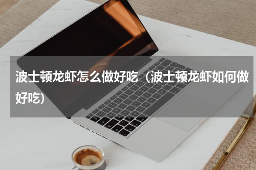 波士顿龙虾怎么做好吃（波士顿龙虾如何做好吃）