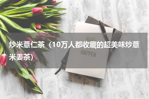 炒米薏仁茶（10万人都收藏的超美味炒薏米姜茶）