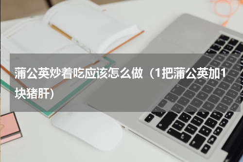 蒲公英炒着吃应该怎么做（1把蒲公英加1块猪肝）