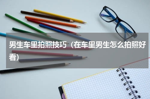 男生车里拍照技巧（在车里男生怎么拍照好看）