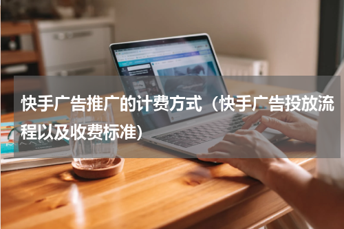 快手广告推广的计费方式（快手广告投放流程以及收费标准）