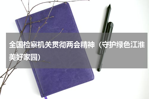 全国检察机关贯彻两会精神（守护绿色江淮美好家园）