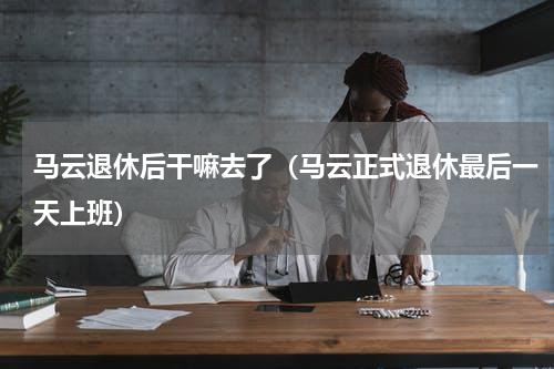 马云退休后干嘛去了（马云正式退休最后一天上班）