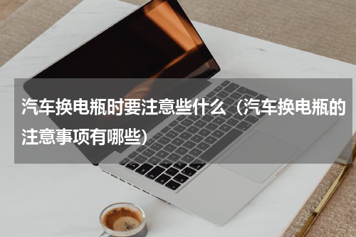 汽车换电瓶时要注意些什么（汽车换电瓶的注意事项有哪些）