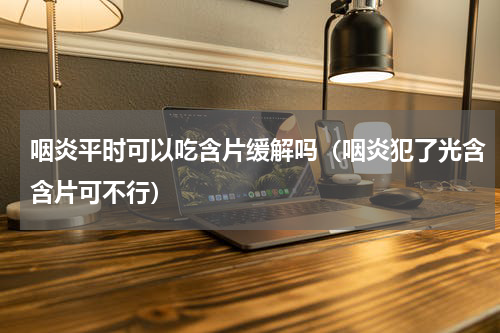 咽炎平时可以吃含片缓解吗（咽炎犯了光含含片可不行）