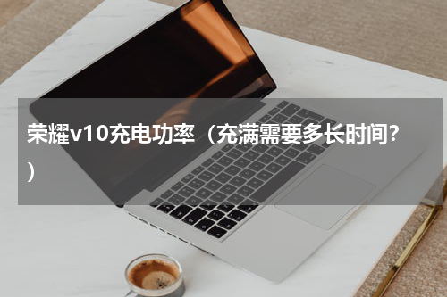 荣耀v10充电功率（充满需要多长时间？）