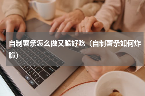 自制薯条怎么做又脆好吃（自制薯条如何炸脆）