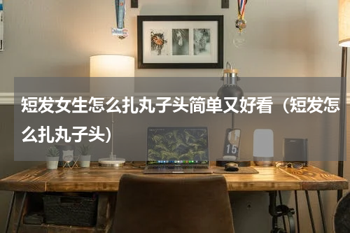 短发女生怎么扎丸子头简单又好看（短发怎么扎丸子头）
