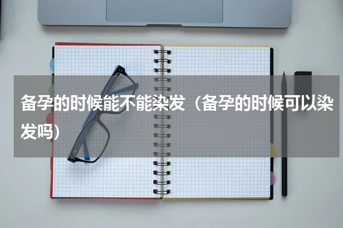 备孕的时候能不能染发（备孕的时候可以染发吗）