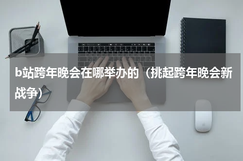 b站跨年晚会在哪举办的（挑起跨年晚会新战争）