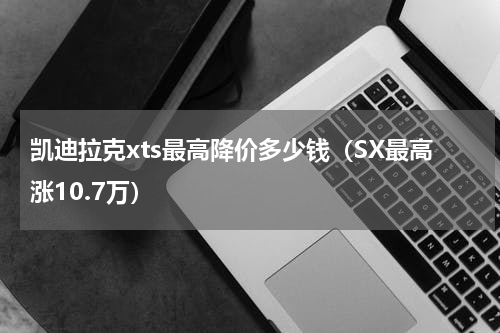 凯迪拉克xts最高降价多少钱（SX最高涨10.7万）