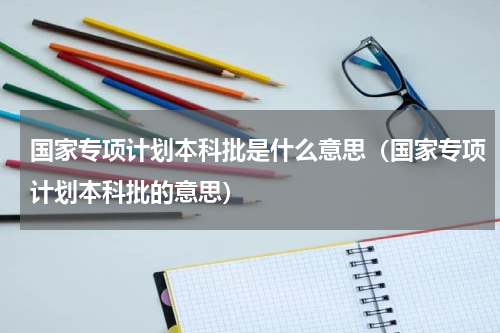 国家专项计划本科批是什么意思（国家专项计划本科批的意思）