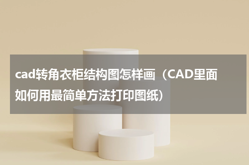 cad转角衣柜结构图怎样画（CAD里面如何用最简单方法打印图纸）