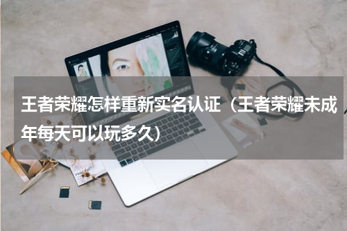 王者荣耀怎样重新实名认证（王者荣耀未成年每天可以玩多久）
