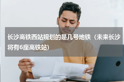 长沙高铁西站规划的是几号地铁（未来长沙将有6座高铁站）