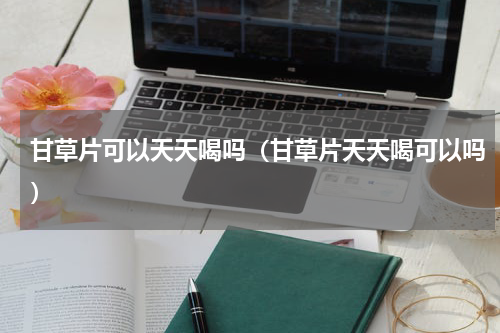 甘草片可以天天喝吗（甘草片天天喝可以吗）