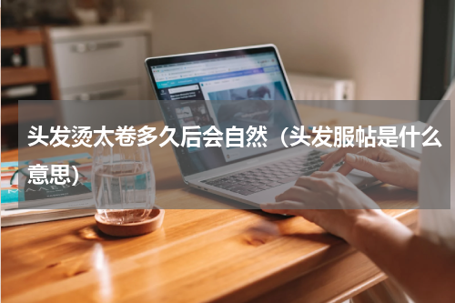 头发烫太卷多久后会自然（头发服帖是什么意思）