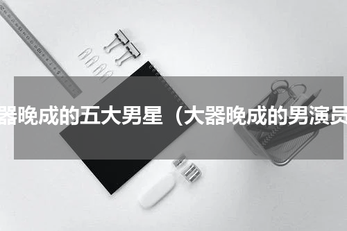 大器晚成的五大男星（大器晚成的男演员）