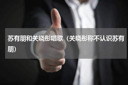 苏有朋和关晓彤唱歌（关晓彤称不认识苏有朋）