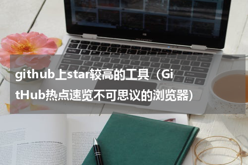 github上star较高的工具（GitHub热点速览不可思议的浏览器）