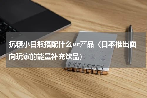 抗糖小白瓶搭配什么vc产品（日本推出面向玩家的能量补充饮品）