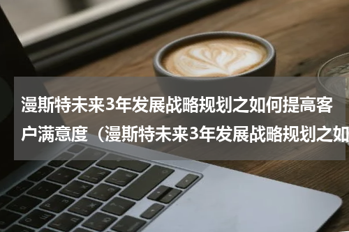 漫斯特未来3年发展战略规划之如何提高客户满意度（漫斯特未来3年发展战略规划之如何提高客户满意度）