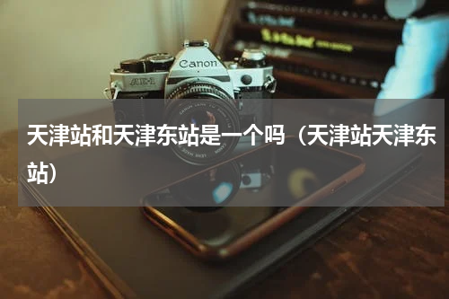 天津站和天津东站是一个吗（天津站天津东站）