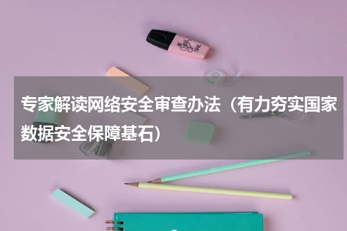 专家解读网络安全审查办法（有力夯实国家数据安全保障基石）