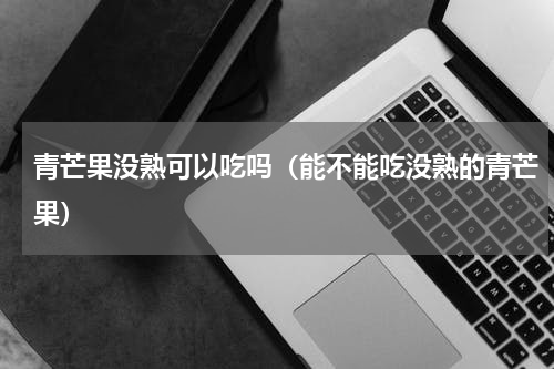 青芒果没熟可以吃吗（能不能吃没熟的青芒果）