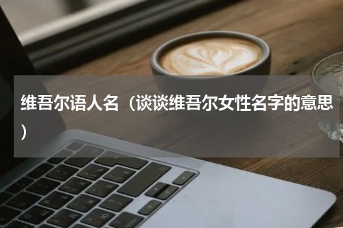 维吾尔语人名（谈谈维吾尔女性名字的意思）