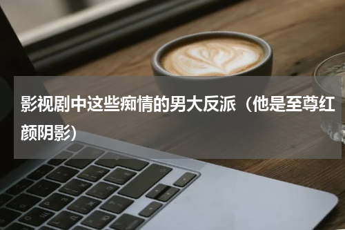 影视剧中这些痴情的男大反派（他是至尊红颜阴影）