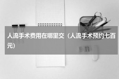 人流手术费用在哪里交（人流手术预约七百元）