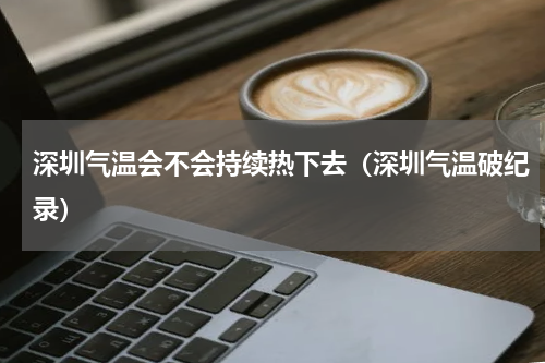 深圳气温会不会持续热下去（深圳气温破纪录）