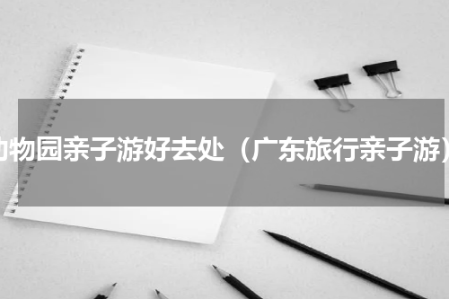 动物园亲子游好去处（广东旅行亲子游）