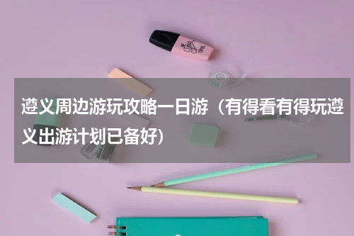 遵义周边游玩攻略一日游（有得看有得玩遵义出游计划已备好）