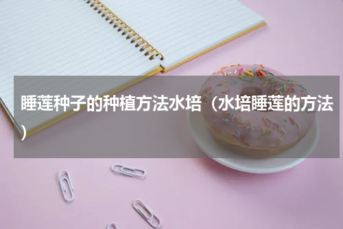 睡莲种子的种植方法水培（水培睡莲的方法）