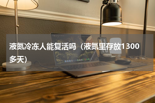 液氮冷冻人能复活吗（液氮里存放1300多天）