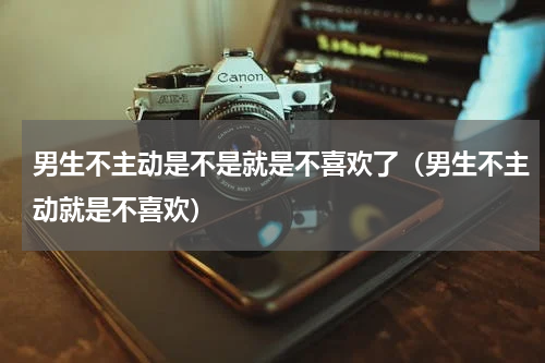 男生不主动是不是就是不喜欢了（男生不主动就是不喜欢）