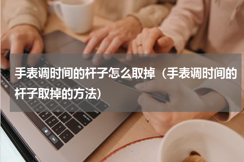 手表调时间的杆子怎么取掉（手表调时间的杆子取掉的方法）