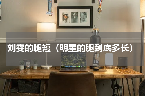 刘雯的腿短（明星的腿到底多长）
