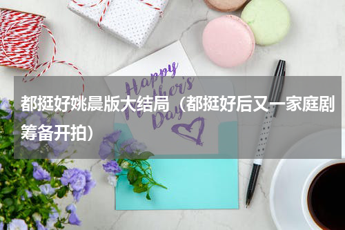 都挺好姚晨版大结局（都挺好后又一家庭剧筹备开拍）
